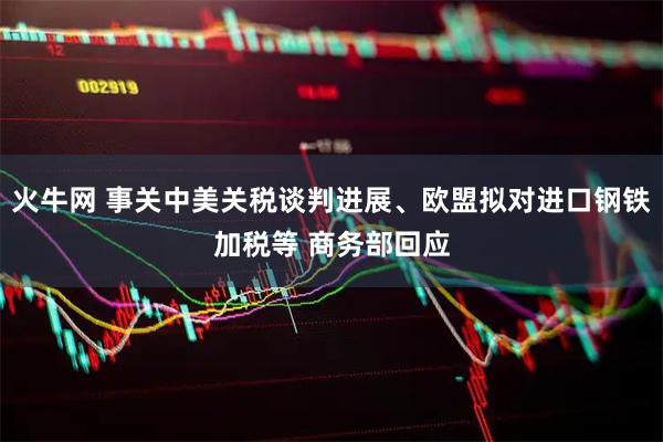 火牛网 事关中美关税谈判进展、欧盟拟对进口钢铁加税等 商务部回应