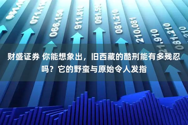财盛证券 你能想象出，旧西藏的酷刑能有多残忍吗？它的野蛮与原始令人发指