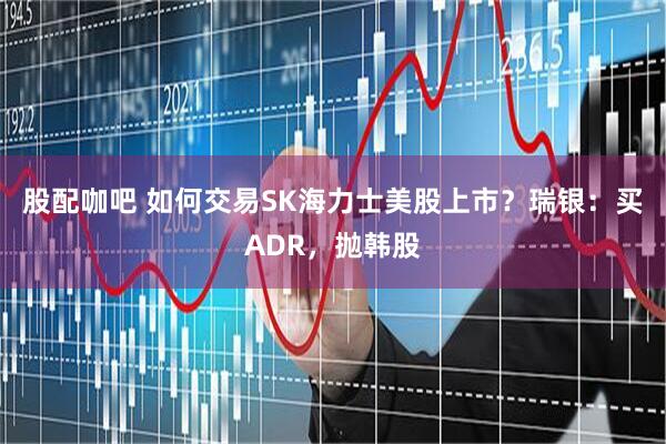 股配咖吧 如何交易SK海力士美股上市？瑞银：买ADR，抛韩股