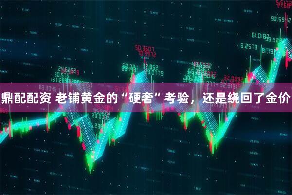 鼎配配资 老铺黄金的“硬奢”考验，还是绕回了金价