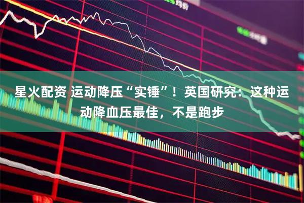星火配资 运动降压“实锤”！英国研究：这种运动降血压最佳，不是跑步