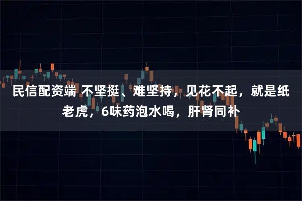 民信配资端 不坚挺、难坚持，见花不起，就是纸老虎，6味药泡水喝，肝肾同补